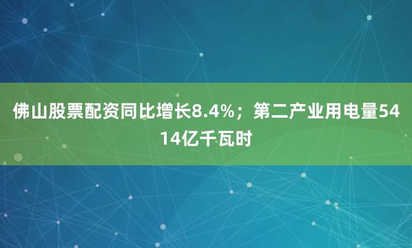 佛山股票配资同比增长8.4%；第二产业用电量5414亿千瓦时