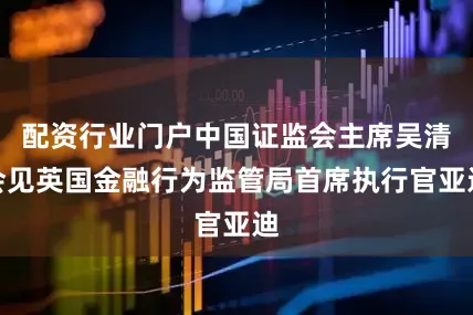 配资行业门户中国证监会主席吴清会见英国金融行为监管局首席执行官亚迪