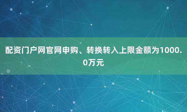 配资门户网官网申购、转换转入上限金额为1000.0万元