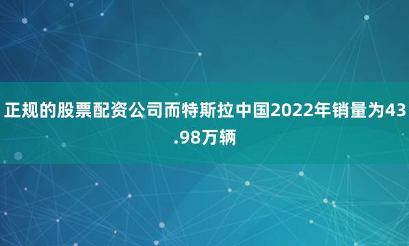 正规的股票配资公司而特斯拉中国2022年销量为43.98万辆
