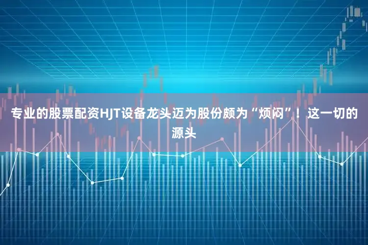 专业的股票配资HJT设备龙头迈为股份颇为“烦闷”！这一切的源头