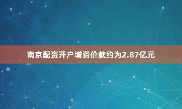 南京配资开户增资价款约为2.87亿元