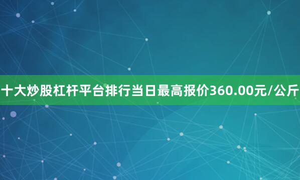 十大炒股杠杆平台排行当日最高报价360.00元/公斤