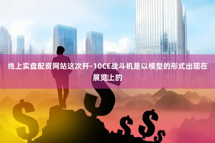 线上实盘配资网站这次歼-10CE战斗机是以模型的形式出现在展览上的
