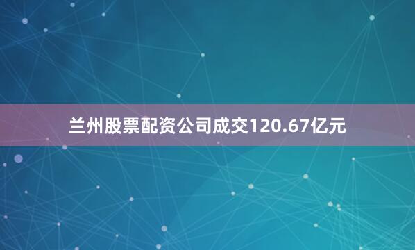 兰州股票配资公司成交120.67亿元