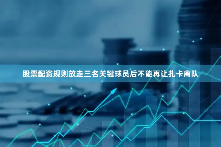 股票配资规则放走三名关键球员后不能再让扎卡离队