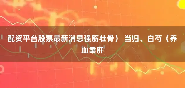 配资平台股票最新消息强筋壮骨） 当归、白芍（养血柔肝