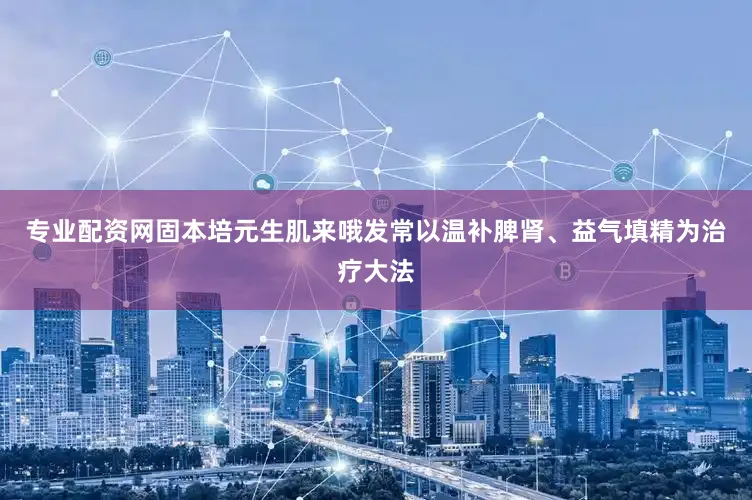 专业配资网固本培元生肌来哦发常以温补脾肾、益气填精为治疗大法